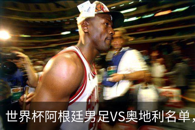 世界杯阿根廷男足VS奥地利名单，梅西领衔首发，中超外援替补，CCTV5直播